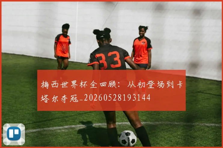 梅西世界杯全回顾：从初登场到卡塔尔夺冠_20260528193144