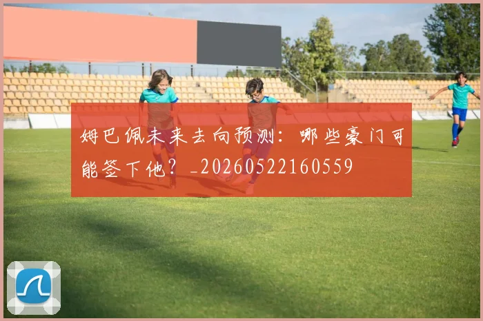 姆巴佩未来去向预测:哪些豪门可能签下他?_20260522160559