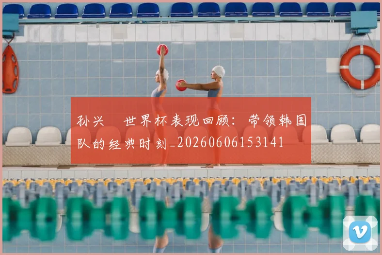 孙兴慜世界杯表现回顾:带领韩国队的经典时刻_20260606153141