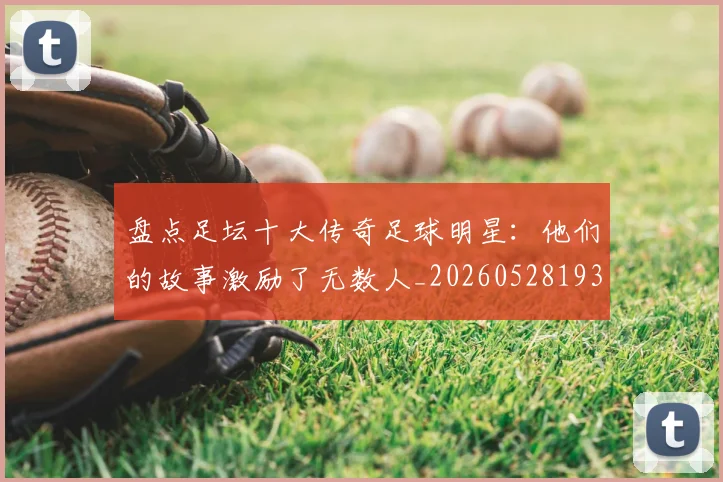 盘点足坛十大传奇足球明星:他们的故事激励了无数人_20260528193545