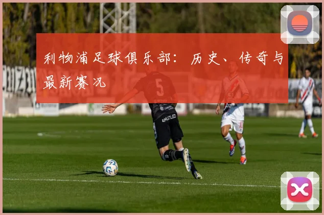 利物浦足球俱乐部:历史、传奇与最新赛况