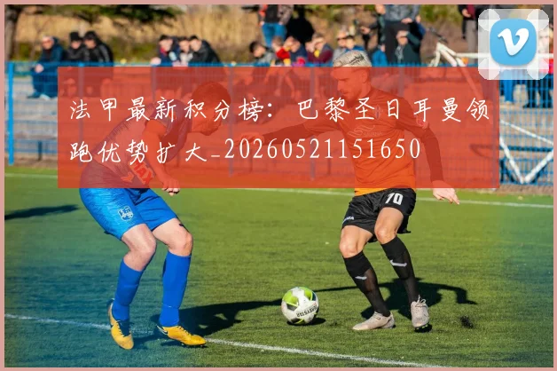 法甲最新积分榜:巴黎圣日耳曼领跑优势扩大_20260521151650
