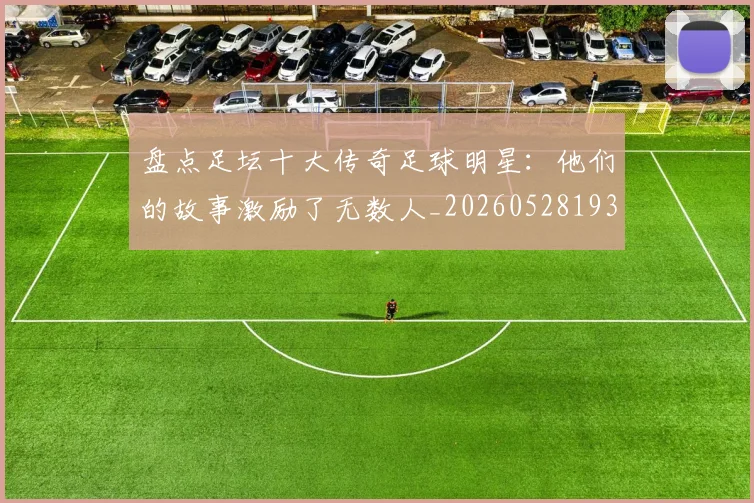 盘点足坛十大传奇足球明星：他们的故事激励了无数人_20260528193545