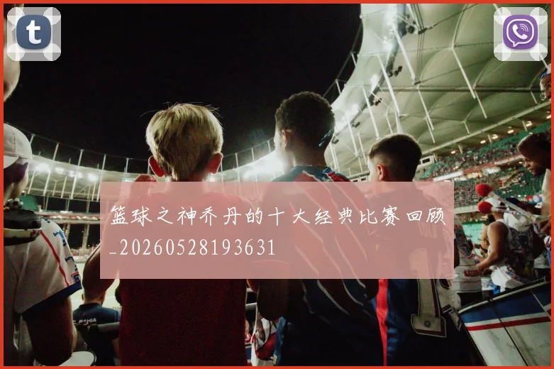 篮球之神乔丹的十大经典比赛回顾_20260528193631