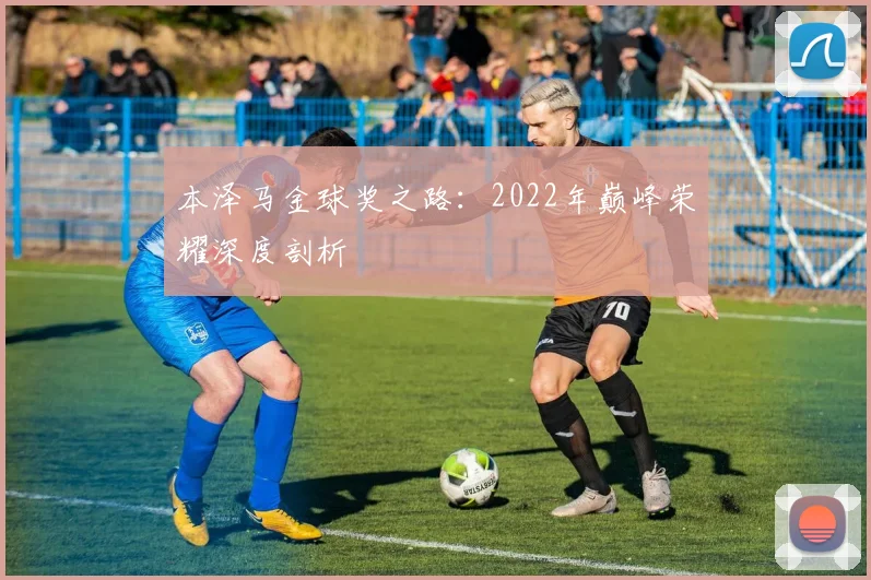 本泽马金球奖之路:2022年巅峰荣耀深度剖析