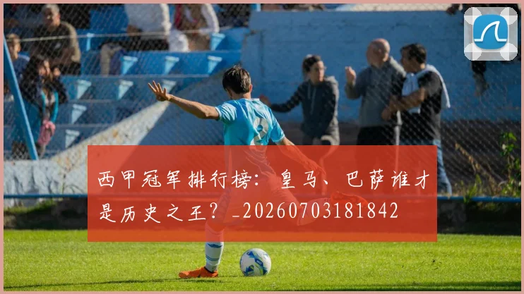 西甲冠军排行榜:皇马、巴萨谁才是历史之王?_20260703181842