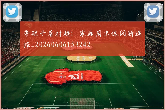 带孩子看村超:家庭周末休闲新选择_20260606153242