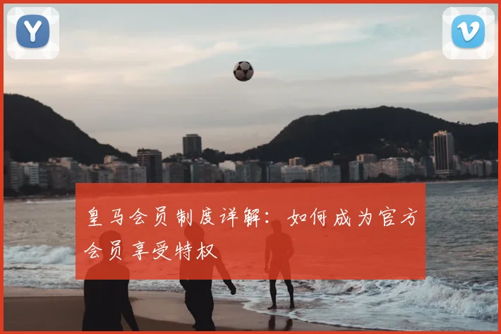 皇马会员制度详解:如何成为官方会员享受特权