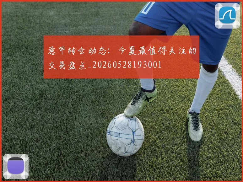 意甲转会动态：今夏最值得关注的交易盘点_20260528193001